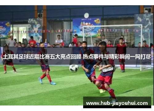 土耳其足球近期比赛五大亮点回顾 热点事件与精彩瞬间一网打尽