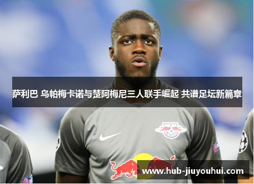 萨利巴 乌帕梅卡诺与楚阿梅尼三人联手崛起 共谱足坛新篇章