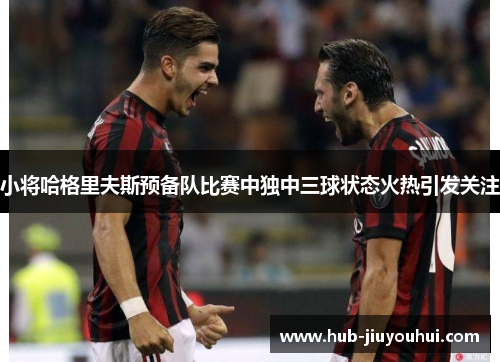 小将哈格里夫斯预备队比赛中独中三球状态火热引发关注 小将哈格里夫斯预备队比赛中独中三球状态火热引发关注