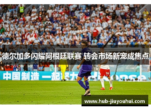 德尔加多闪耀阿根廷联赛 转会市场新宠成焦点