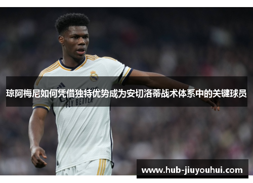 琼阿梅尼如何凭借独特优势成为安切洛蒂战术体系中的关键球员