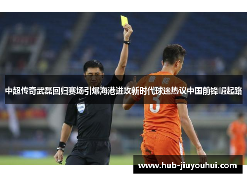 中超传奇武磊回归赛场引爆海港进攻新时代球迷热议中国前锋崛起路
