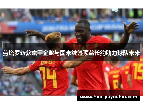 劳塔罗斩获意甲金靴与国米续签顶薪长约助力球队未来