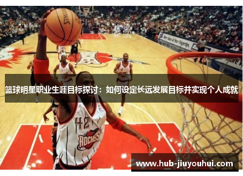篮球明星职业生涯目标探讨:如何设定长远发展目标并实现个人成就 篮球明星职业生涯目标探讨:如何设定长远发展目标并实现个人成就