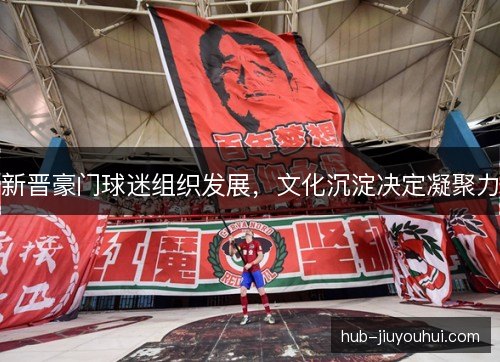 新晋豪门球迷组织发展，文化沉淀决定凝聚力